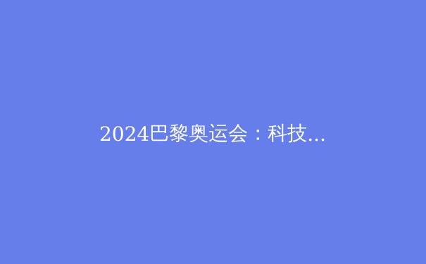 2024巴黎奥运会：科技与可持续性的双重革命 - 4