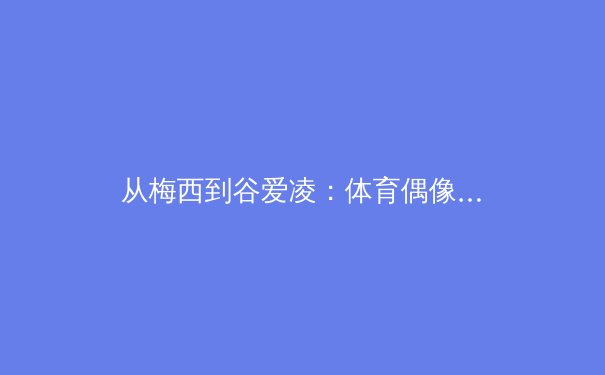 从梅西到谷爱凌：体育偶像的全球影响力与本土叙事如何重塑竞技新生态 - 2