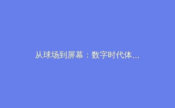 从球场到屏幕：数字时代体育叙事的多维变革与商业逻辑 - 4