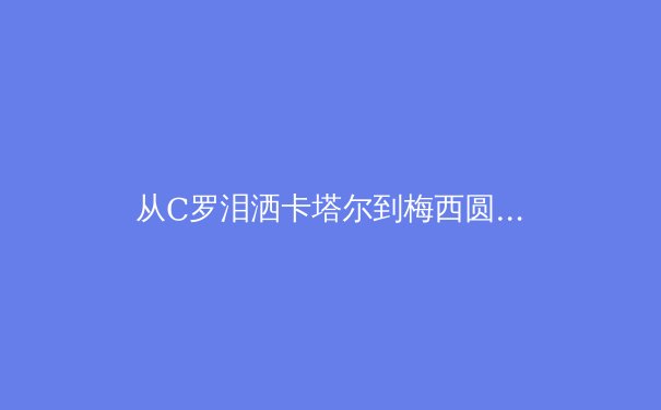 从C罗泪洒卡塔尔到梅西圆梦，深度解析巨星黄昏背后的体育哲学变革